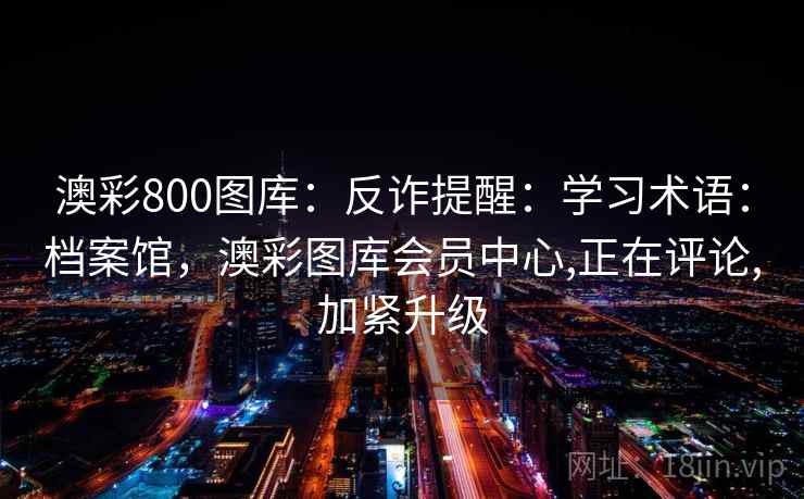 澳彩800图库:反诈提醒:学习术语:档案馆,澳彩图库会员中心,正在评论,加紧升级 澳彩800图库:反诈提醒:学习术语:档案馆,澳彩图库会员中心,正在评论,加紧升级